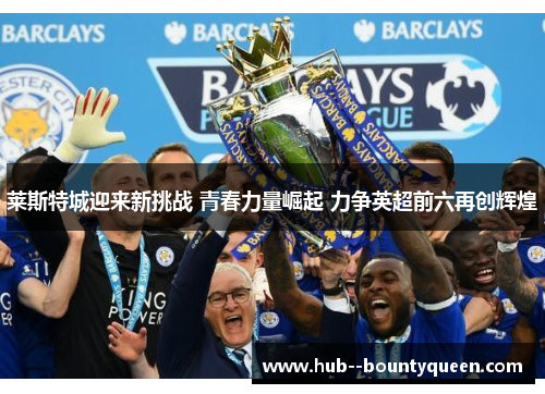 莱斯特城迎来新挑战 青春力量崛起 力争英超前六再创辉煌