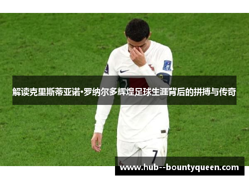 解读克里斯蒂亚诺·罗纳尔多辉煌足球生涯背后的拼搏与传奇 解读克里斯蒂亚诺·罗纳尔多辉煌足球生涯背后的拼搏与传奇