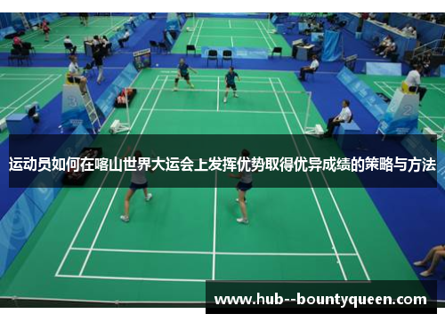 运动员如何在喀山世界大运会上发挥优势取得优异成绩的策略与方法 运动员如何在喀山世界大运会上发挥优势取得优异成绩的策略与方法