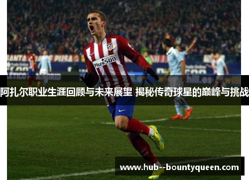 阿扎尔职业生涯回顾与未来展望 揭秘传奇球星的巅峰与挑战 阿扎尔职业生涯回顾与未来展望 揭秘传奇球星的巅峰与挑战