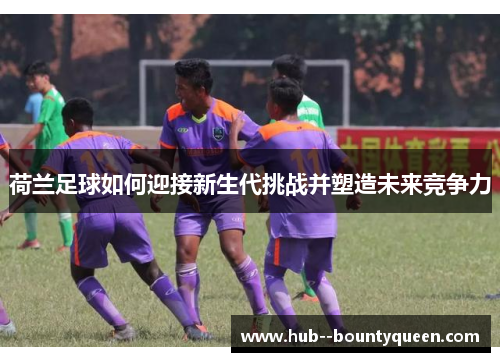 荷兰足球如何迎接新生代挑战并塑造未来竞争力 荷兰足球如何迎接新生代挑战并塑造未来竞争力