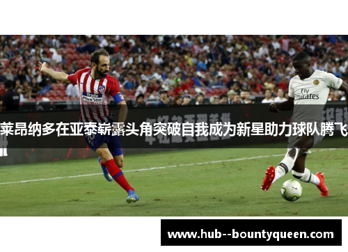 莱昂纳多在亚泰崭露头角突破自我成为新星助力球队腾飞 莱昂纳多在亚泰崭露头角突破自我成为新星助力球队腾飞