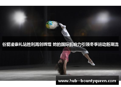 谷爱凌崇礼站胜利再创辉煌 她的国际影响力引领冬季运动新潮流