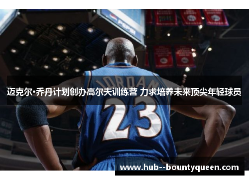 迈克尔·乔丹计划创办高尔夫训练营 力求培养未来顶尖年轻球员