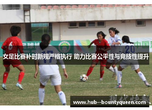 女足比赛补时新规严格执行 助力比赛公平性与竞技性提升