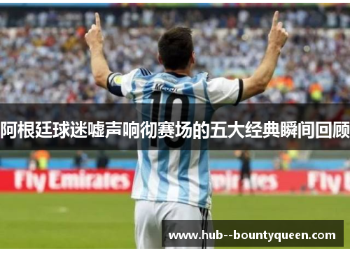 阿根廷球迷嘘声响彻赛场的五大经典瞬间回顾 阿根廷球迷嘘声响彻赛场的五大经典瞬间回顾