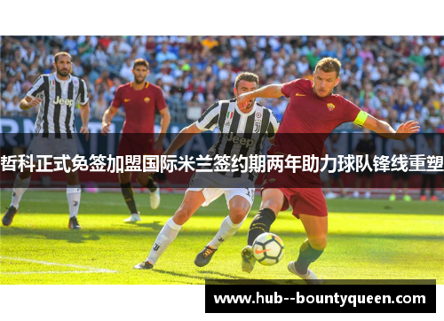 哲科正式免签加盟国际米兰签约期两年助力球队锋线重塑 哲科正式免签加盟国际米兰签约期两年助力球队锋线重塑